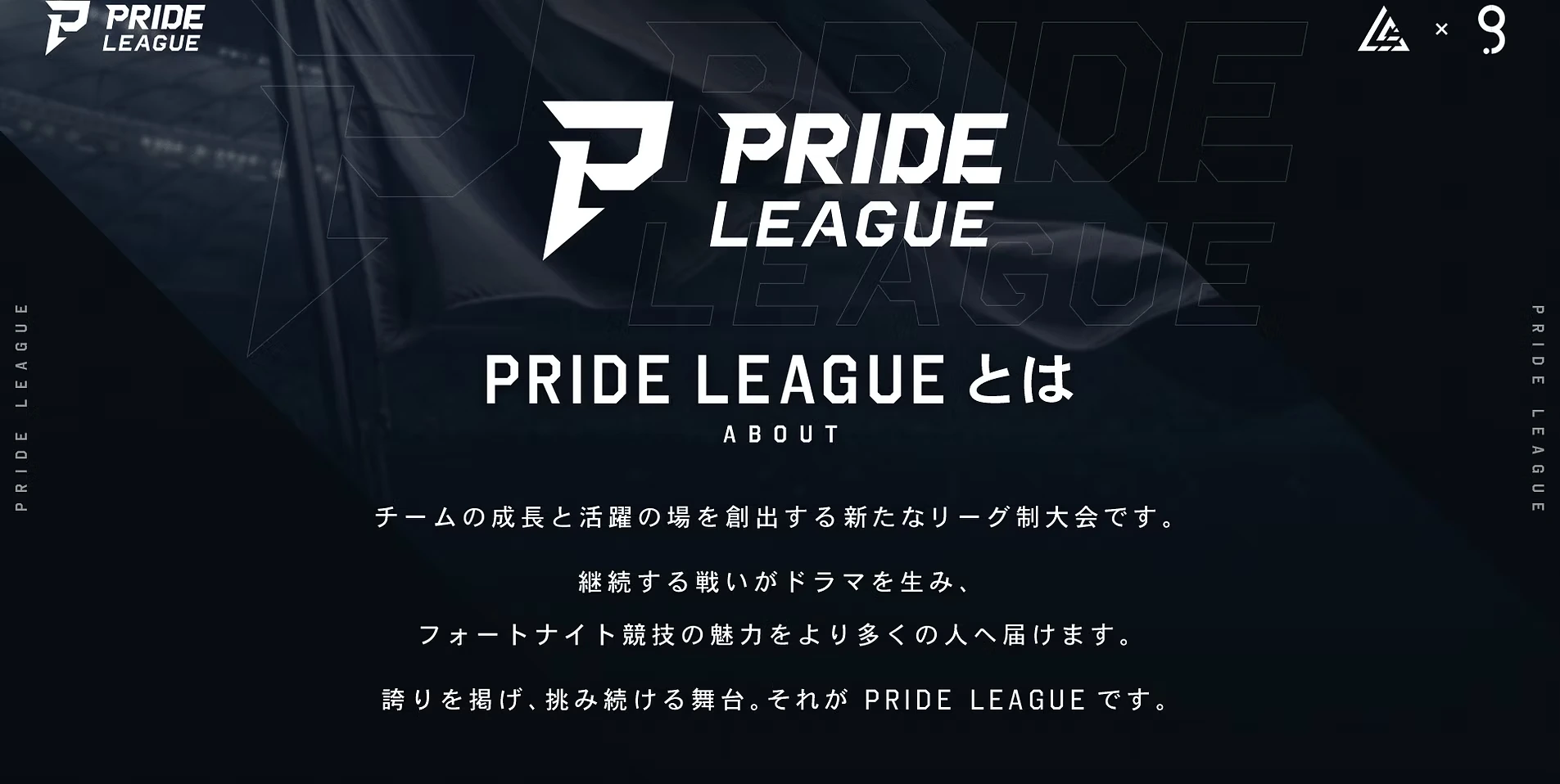 PRIDE LEAGUEとは。チームの成長と活躍の場を創出する新たなリーグ制大会。継続する戦いがドラマを生み、フォートナイト競技の魅力をより多くの人へ届けます。誇りを掲げ、挑み続ける舞台がPRIDE LEAGUEです。